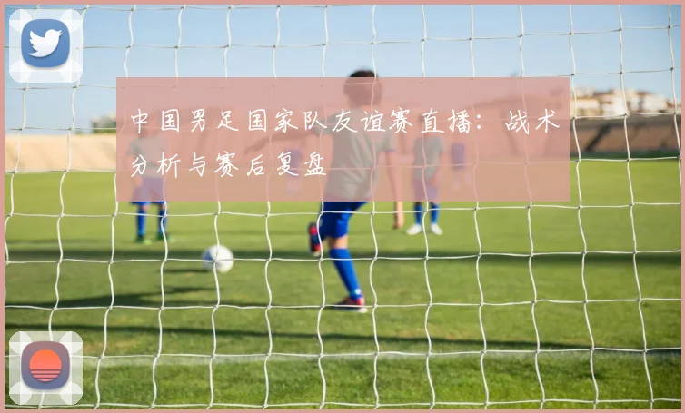 中国男足国家队友谊赛直播：战术分析与赛后复盘