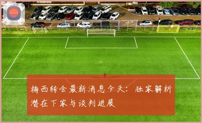 梅西转会最新消息今天:独家解析潜在下家与谈判进展