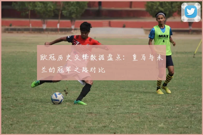 欧冠历史交锋数据盘点：皇马与米兰的冠军之路对比
