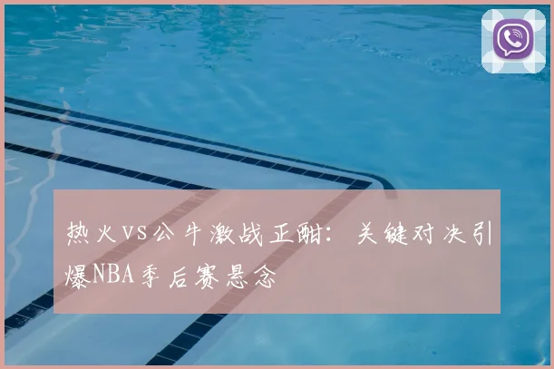 热火vs公牛激战正酣:关键对决引爆NBA季后赛悬念