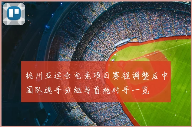 杭州亚运会电竞项目赛程调整后中国队选手分组与首轮对手一览
