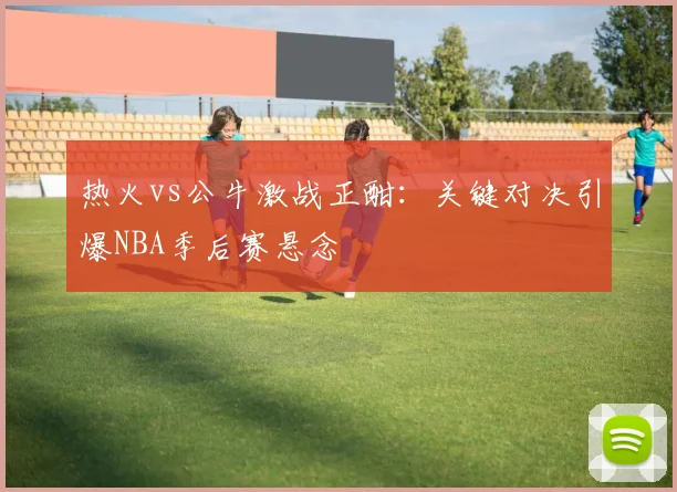 热火vs公牛激战正酣：关键对决引爆NBA季后赛悬念