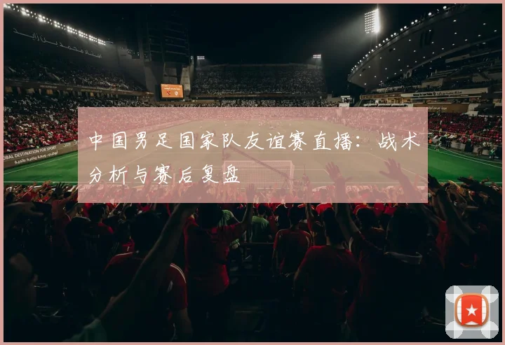 中国男足国家队友谊赛直播：战术分析与赛后复盘